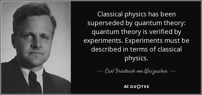 Classical physics has been superseded by quantum theory: quantum theory is verified by experiments. Experiments must be described in terms of classical physics. - Carl Friedrich von Weizsacker