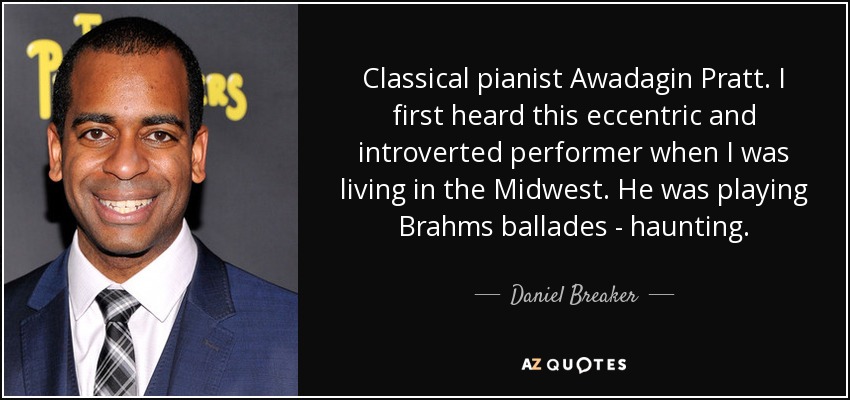 Classical pianist Awadagin Pratt. I first heard this eccentric and introverted performer when I was living in the Midwest. He was playing Brahms ballades - haunting. - Daniel Breaker