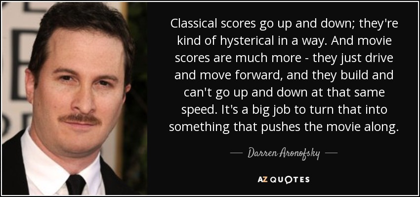 Classical scores go up and down; they're kind of hysterical in a way. And movie scores are much more - they just drive and move forward, and they build and can't go up and down at that same speed. It's a big job to turn that into something that pushes the movie along. - Darren Aronofsky