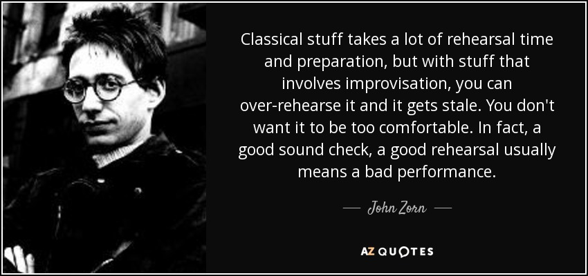 Classical stuff takes a lot of rehearsal time and preparation, but with stuff that involves improvisation, you can over-rehearse it and it gets stale. You don't want it to be too comfortable. In fact, a good sound check, a good rehearsal usually means a bad performance. - John Zorn