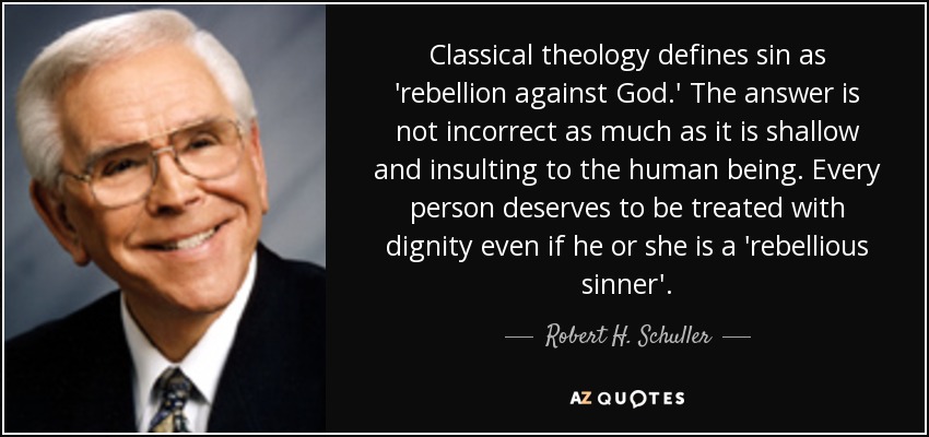 Classical theology defines sin as 'rebellion against God.' The answer is not incorrect as much as it is shallow and insulting to the human being. Every person deserves to be treated with dignity even if he or she is a 'rebellious sinner'. - Robert H. Schuller