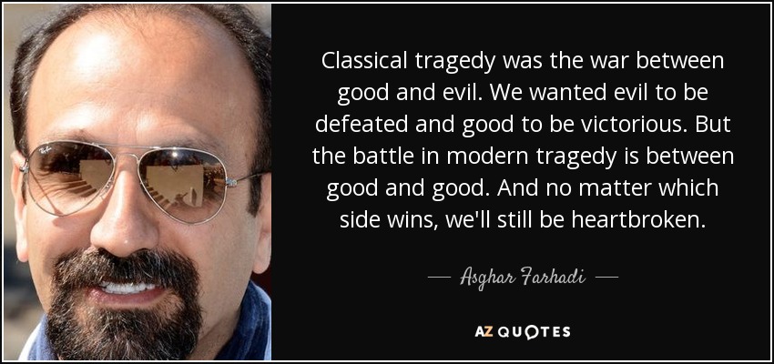 Classical tragedy was the war between good and evil. We wanted evil to be defeated and good to be victorious. But the battle in modern tragedy is between good and good. And no matter which side wins, we'll still be heartbroken. - Asghar Farhadi