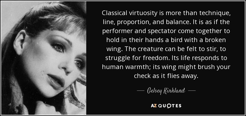 Classical virtuosity is more than technique, line, proportion, and balance. It is as if the performer and spectator come together to hold in their hands a bird with a broken wing. The creature can be felt to stir, to struggle for freedom. Its life responds to human warmth; its wing might brush your check as it flies away. - Gelsey Kirkland