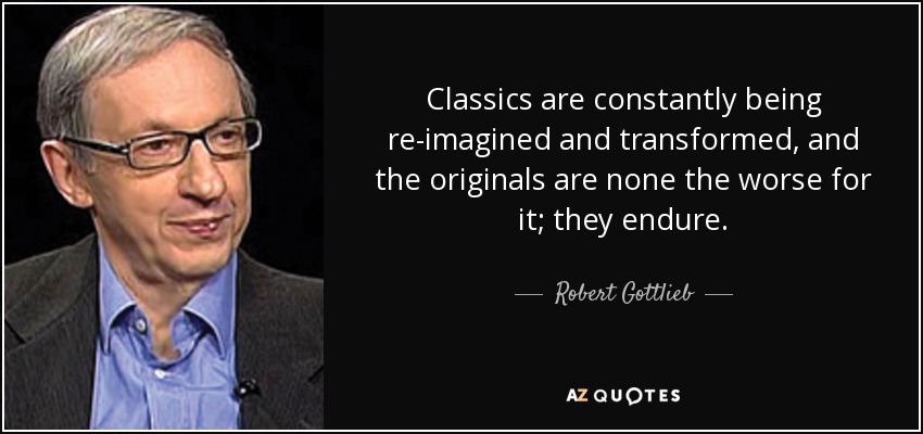 Classics are constantly being re-imagined and transformed, and the originals are none the worse for it; they endure. - Robert Gottlieb