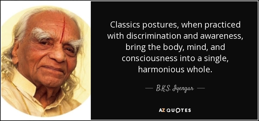 Classics postures, when practiced with discrimination and awareness, bring the body, mind, and consciousness into a single, harmonious whole. - B.K.S. Iyengar