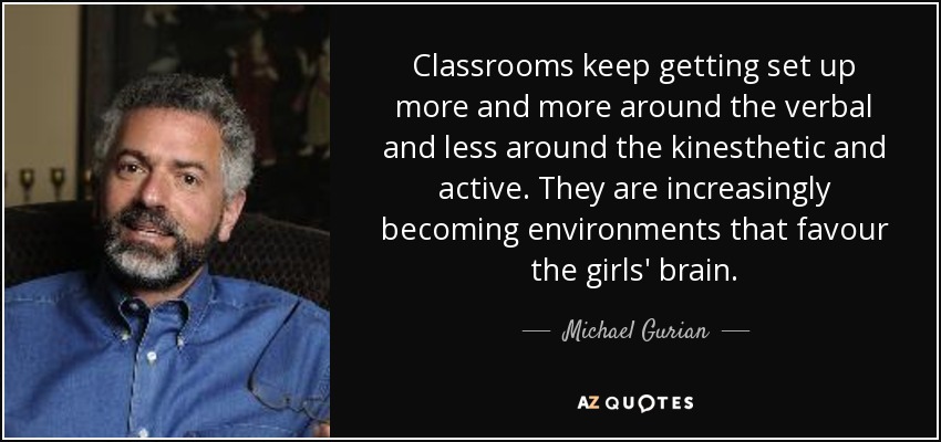 Classrooms keep getting set up more and more around the verbal and less around the kinesthetic and active. They are increasingly becoming environments that favour the girls' brain. - Michael Gurian
