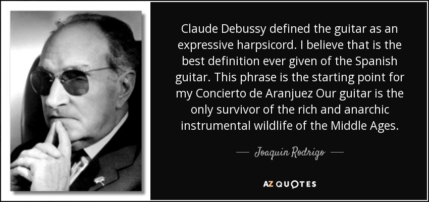 Claude Debussy defined the guitar as an expressive harpsicord. I believe that is the best definition ever given of the Spanish guitar. This phrase is the starting point for my Concierto de Aranjuez Our guitar is the only survivor of the rich and anarchic instrumental wildlife of the Middle Ages. - Joaquin Rodrigo