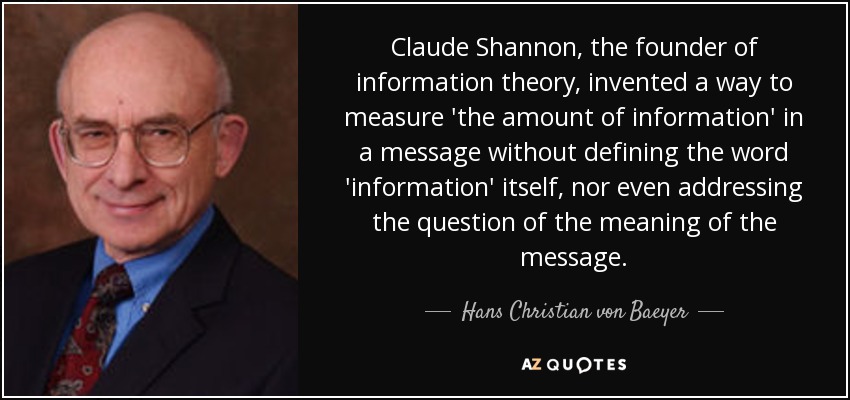 Claude Shannon, the founder of information theory, invented a way to measure 'the amount of information' in a message without defining the word 'information' itself, nor even addressing the question of the meaning of the message. - Hans Christian von Baeyer