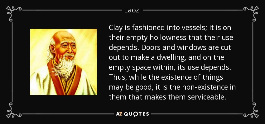 Clay is fashioned into vessels; it is on their empty hollowness that their use depends. Doors and windows are cut out to make a dwelling, and on the empty space within, its use depends. Thus, while the existence of things may be good, it is the non-existence in them that makes them serviceable. - Laozi