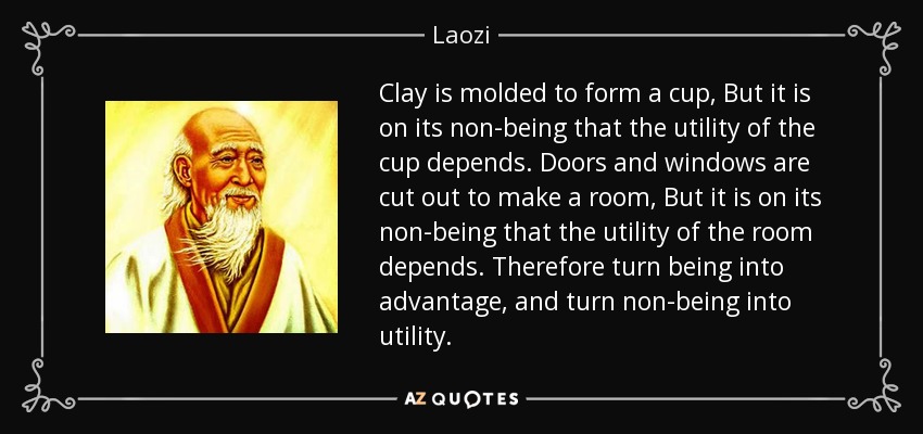 Clay is molded to form a cup, But it is on its non-being that the utility of the cup depends. Doors and windows are cut out to make a room, But it is on its non-being that the utility of the room depends. Therefore turn being into advantage, and turn non-being into utility. - Laozi