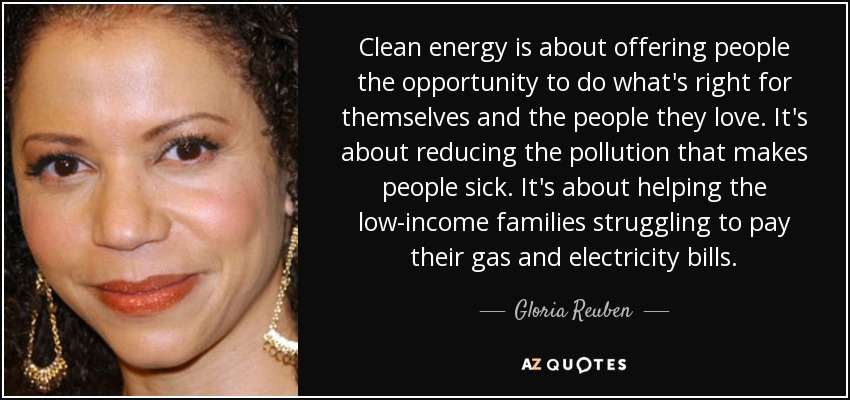 Clean energy is about offering people the opportunity to do what's right for themselves and the people they love. It's about reducing the pollution that makes people sick. It's about helping the low-income families struggling to pay their gas and electricity bills. - Gloria Reuben