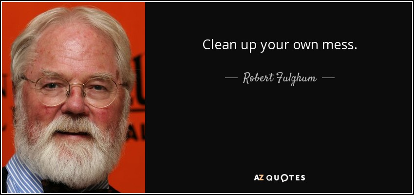 Clean up your own mess. - Robert Fulghum