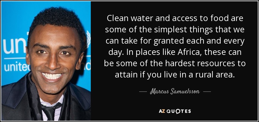 Clean water and access to food are some of the simplest things that we can take for granted each and every day. In places like Africa, these can be some of the hardest resources to attain if you live in a rural area. - Marcus Samuelsson