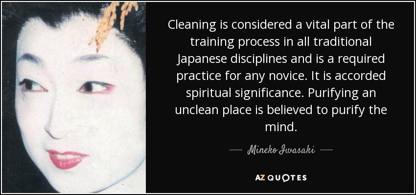 Cleaning is considered a vital part of the training process in all traditional Japanese disciplines and is a required practice for any novice. It is accorded spiritual significance. Purifying an unclean place is believed to purify the mind. - Mineko Iwasaki