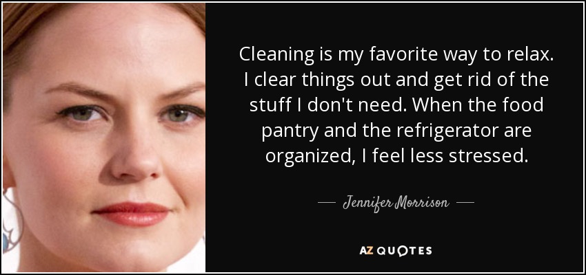 Cleaning is my favorite way to relax. I clear things out and get rid of the stuff I don't need. When the food pantry and the refrigerator are organized, I feel less stressed. - Jennifer Morrison