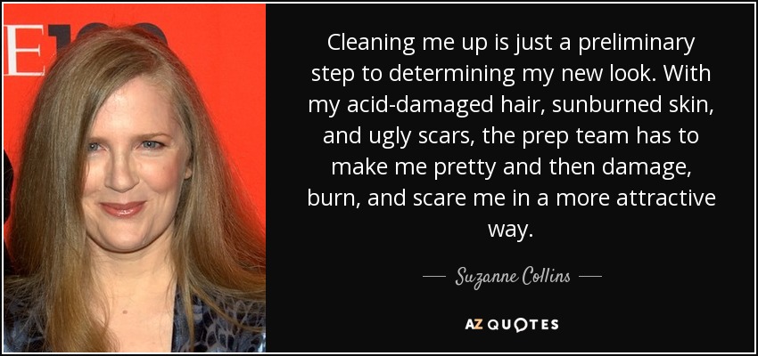 Cleaning me up is just a preliminary step to determining my new look. With my acid-damaged hair, sunburned skin, and ugly scars, the prep team has to make me pretty and then damage, burn, and scare me in a more attractive way. - Suzanne Collins