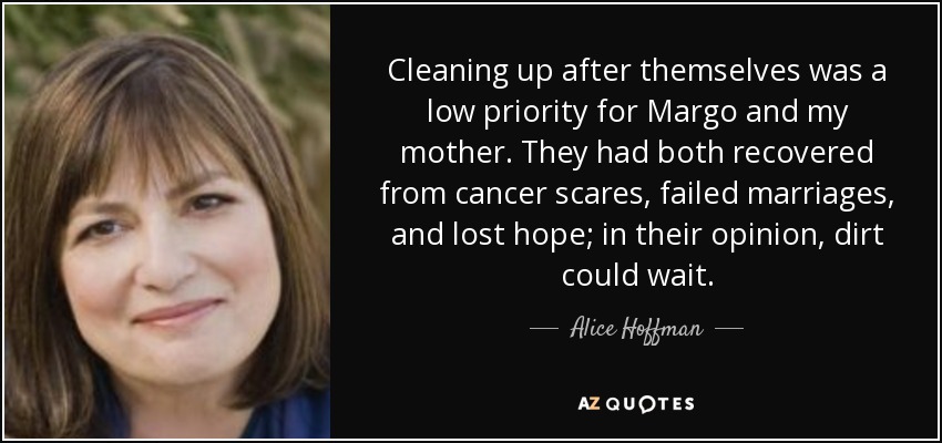 Cleaning up after themselves was a low priority for Margo and my mother. They had both recovered from cancer scares, failed marriages, and lost hope; in their opinion, dirt could wait. - Alice Hoffman