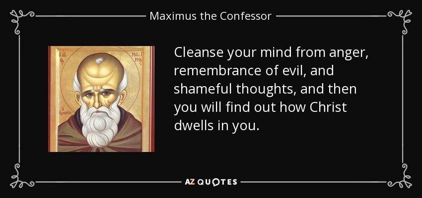 Cleanse your mind from anger, remembrance of evil, and shameful thoughts, and then you will find out how Christ dwells in you. - Maximus the Confessor