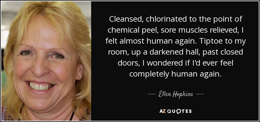 Cleansed, chlorinated to the point of chemical peel, sore muscles relieved, I felt almost human again. Tiptoe to my room, up a darkened hall, past closed doors, I wondered if I'd ever feel completely human again. - Ellen Hopkins