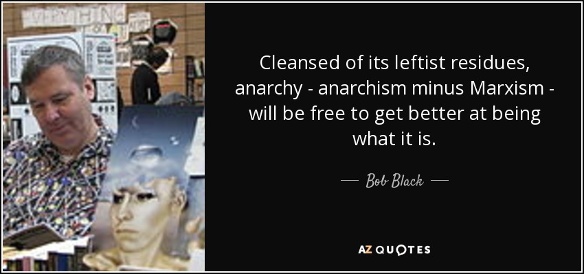 Cleansed of its leftist residues, anarchy - anarchism minus Marxism - will be free to get better at being what it is. - Bob Black