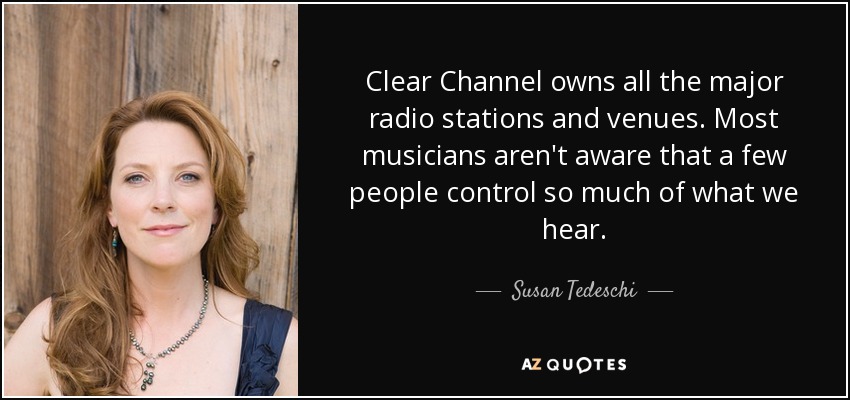 Clear Channel owns all the major radio stations and venues. Most musicians aren't aware that a few people control so much of what we hear. - Susan Tedeschi