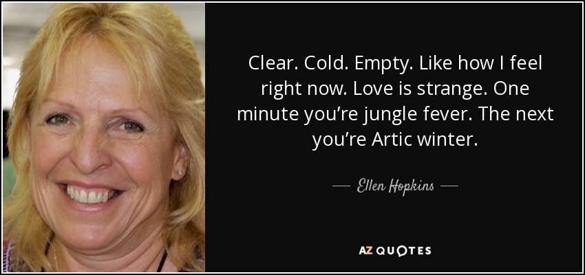 Clear. Cold. Empty. Like how I feel right now. Love is strange. One minute you’re jungle fever. The next you’re Artic winter. - Ellen Hopkins