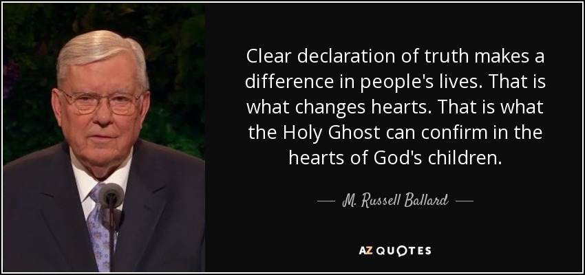 Clear declaration of truth makes a difference in people's lives. That is what changes hearts. That is what the Holy Ghost can confirm in the hearts of God's children. - M. Russell Ballard
