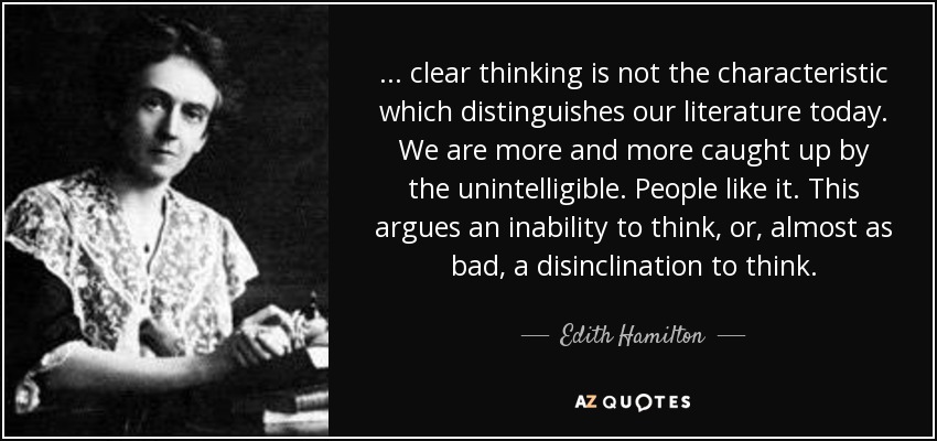 ... clear thinking is not the characteristic which distinguishes our literature today. We are more and more caught up by the unintelligible. People like it. This argues an inability to think, or, almost as bad, a disinclination to think. - Edith Hamilton
