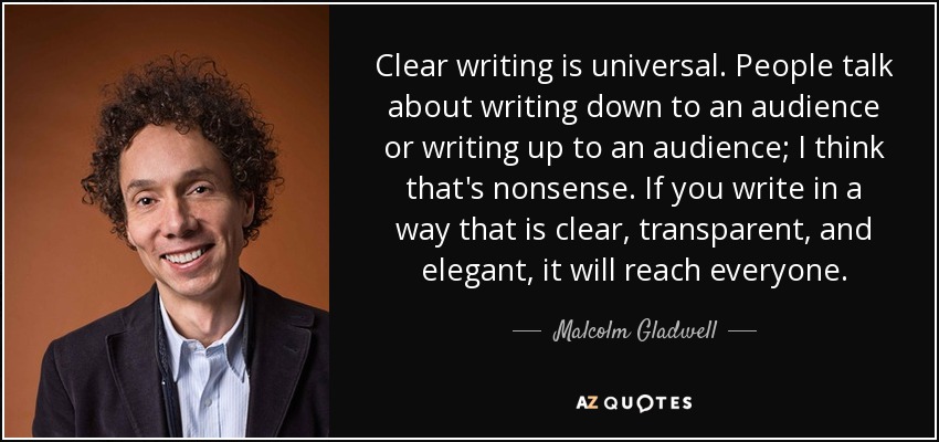 Clear writing is universal. People talk about writing down to an audience or writing up to an audience; I think that's nonsense. If you write in a way that is clear, transparent, and elegant, it will reach everyone. - Malcolm Gladwell
