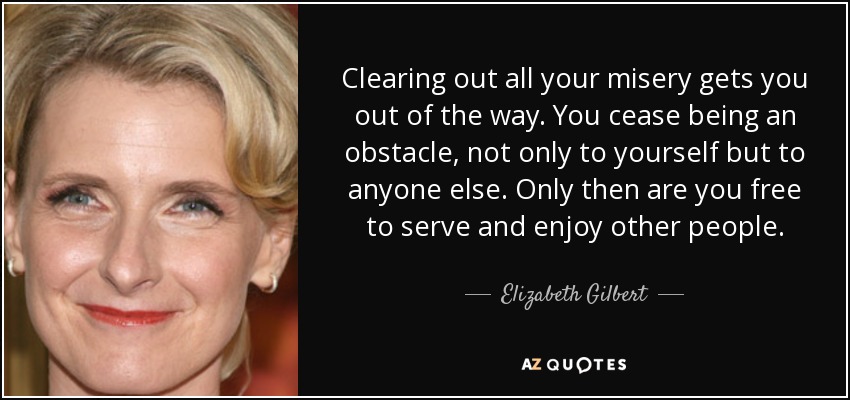 Clearing out all your misery gets you out of the way. You cease being an obstacle, not only to yourself but to anyone else. Only then are you free to serve and enjoy other people. - Elizabeth Gilbert