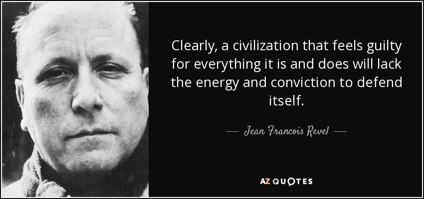 Clearly, a civilization that feels guilty for everything it is and does will lack the energy and conviction to defend itself. - Jean Francois Revel