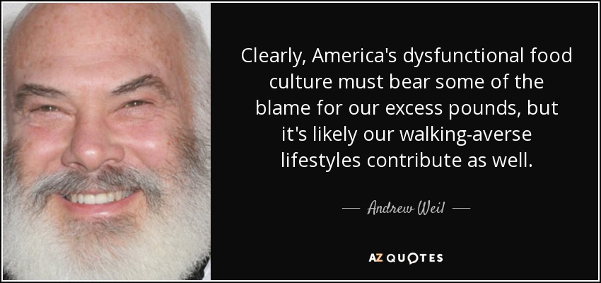 Clearly, America's dysfunctional food culture must bear some of the blame for our excess pounds, but it's likely our walking-averse lifestyles contribute as well. - Andrew Weil