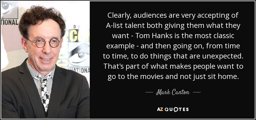 Clearly, audiences are very accepting of A-list talent both giving them what they want - Tom Hanks is the most classic example - and then going on, from time to time, to do things that are unexpected. That's part of what makes people want to go to the movies and not just sit home. - Mark Canton