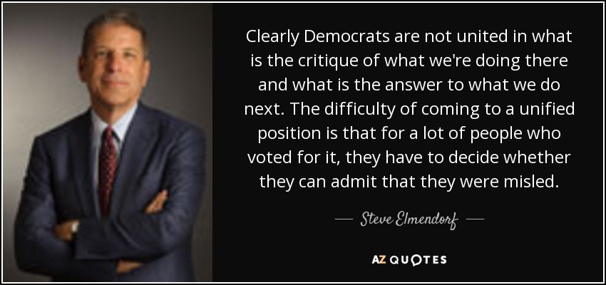Clearly Democrats are not united in what is the critique of what we're doing there and what is the answer to what we do next. The difficulty of coming to a unified position is that for a lot of people who voted for it, they have to decide whether they can admit that they were misled. - Steve Elmendorf