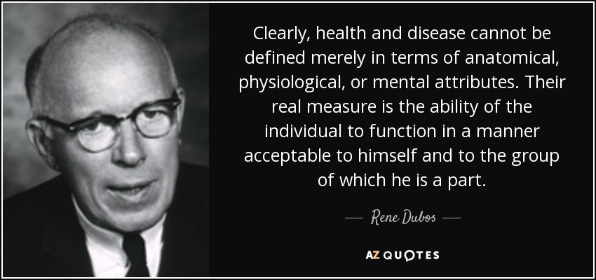 Clearly, health and disease cannot be defined merely in terms of anatomical, physiological, or mental attributes. Their real measure is the ability of the individual to function in a manner acceptable to himself and to the group of which he is a part. - Rene Dubos