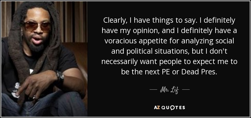 Clearly, I have things to say. I definitely have my opinion, and I definitely have a voracious appetite for analyzing social and political situations, but I don't necessarily want people to expect me to be the next PE or Dead Pres. - Mr. Lif