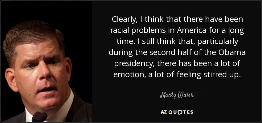 Clearly, I think that there have been racial problems in America for a long time. I still think that, particularly during the second half of the Obama presidency, there has been a lot of emotion, a lot of feeling stirred up. - Marty Walsh