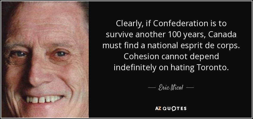 Clearly, if Confederation is to survive another 100 years, Canada must find a national esprit de corps. Cohesion cannot depend indefinitely on hating Toronto. - Eric Nicol