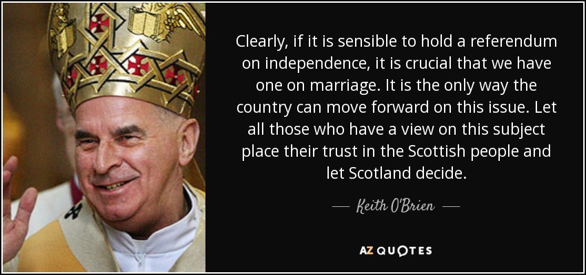 Clearly, if it is sensible to hold a referendum on independence, it is crucial that we have one on marriage. It is the only way the country can move forward on this issue. Let all those who have a view on this subject place their trust in the Scottish people and let Scotland decide. - Keith O'Brien
