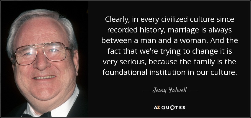Clearly, in every civilized culture since recorded history, marriage is always between a man and a woman. And the fact that we're trying to change it is very serious, because the family is the foundational institution in our culture. - Jerry Falwell