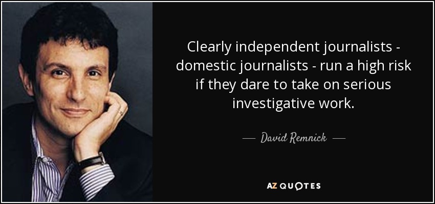 Clearly independent journalists - domestic journalists - run a high risk if they dare to take on serious investigative work. - David Remnick