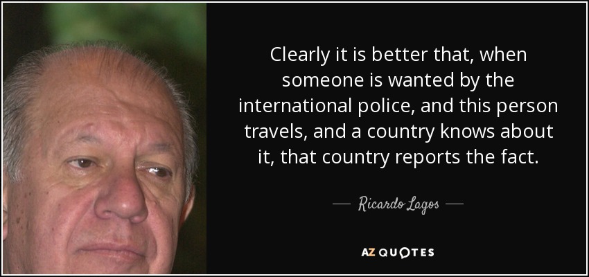 Clearly it is better that, when someone is wanted by the international police, and this person travels, and a country knows about it, that country reports the fact. - Ricardo Lagos
