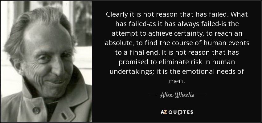 Clearly it is not reason that has failed. What has failed-as it has always failed-is the attempt to achieve certainty, to reach an absolute, to find the course of human events to a final end. It is not reason that has promised to eliminate risk in human undertakings; it is the emotional needs of men. - Allen Wheelis