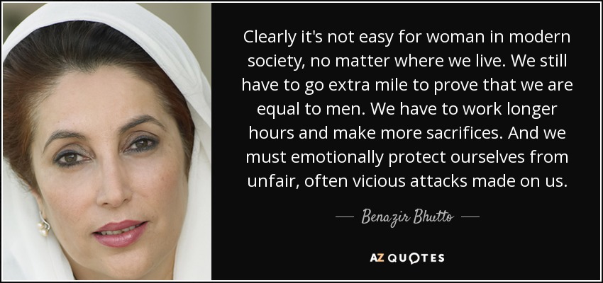 Clearly it's not easy for woman in modern society, no matter where we live. We still have to go extra mile to prove that we are equal to men. We have to work longer hours and make more sacrifices. And we must emotionally protect ourselves from unfair, often vicious attacks made on us. - Benazir Bhutto