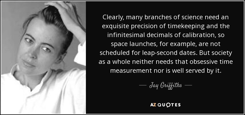 Clearly, many branches of science need an exquisite precision of timekeeping and the infinitesimal decimals of calibration, so space launches, for example, are not scheduled for leap-second dates. But society as a whole neither needs that obsessive time measurement nor is well served by it. - Jay Griffiths