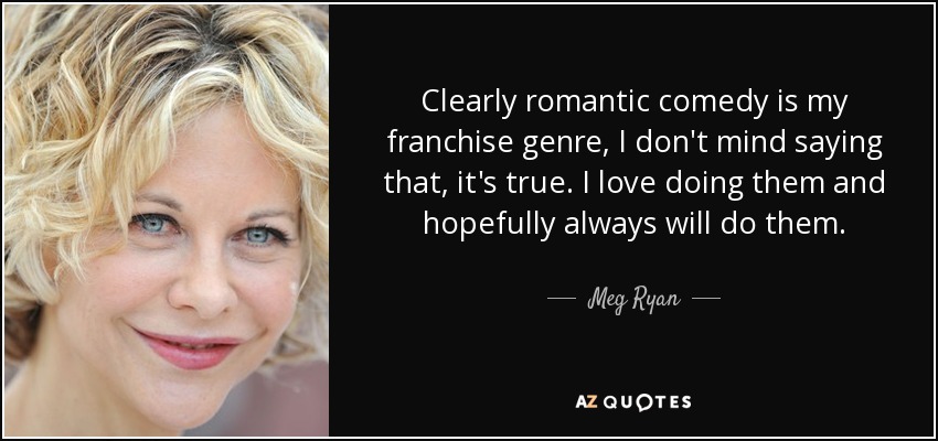 Clearly romantic comedy is my franchise genre, I don't mind saying that, it's true. I love doing them and hopefully always will do them. - Meg Ryan