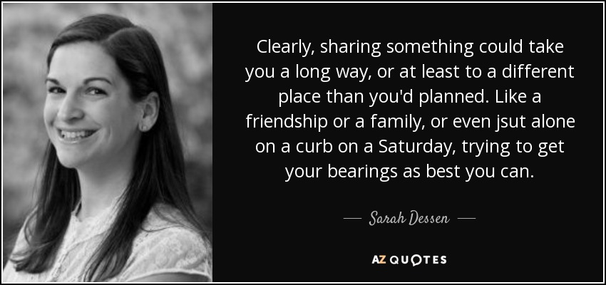 Clearly, sharing something could take you a long way, or at least to a different place than you'd planned. Like a friendship or a family, or even jsut alone on a curb on a Saturday, trying to get your bearings as best you can. - Sarah Dessen