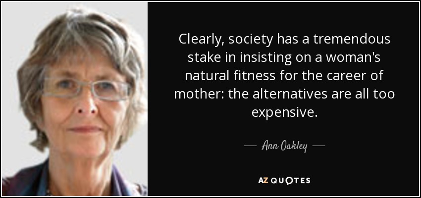 Clearly, society has a tremendous stake in insisting on a woman's natural fitness for the career of mother: the alternatives are all too expensive. - Ann Oakley