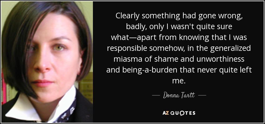 Clearly something had gone wrong, badly, only I wasn't quite sure what—apart from knowing that I was responsible somehow, in the generalized miasma of shame and unworthiness and being-a-burden that never quite left me. - Donna Tartt