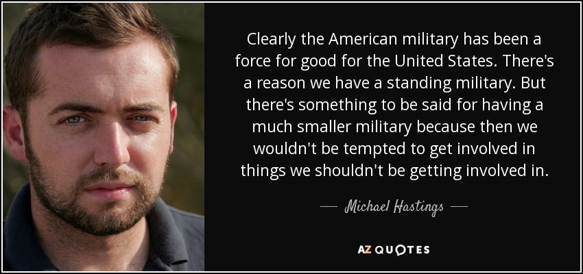 Clearly the American military has been a force for good for the United States. There's a reason we have a standing military. But there's something to be said for having a much smaller military because then we wouldn't be tempted to get involved in things we shouldn't be getting involved in. - Michael Hastings